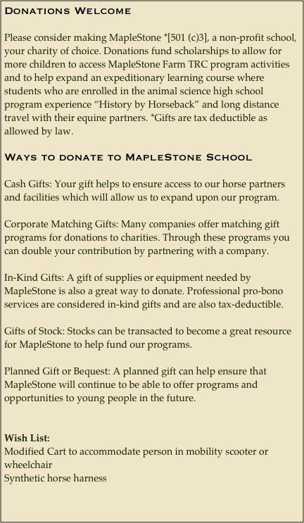 Donations Welcome
Please consider making MapleStone *[501 (c)3], a non-profit school, your charity of choice. Donations fund scholarships to allow for more children to access MapleStone Farm TRC program activities and to help expand an expeditionary learning course where students who are enrolled in the animal science high school program experience “History by Horseback” and long distance travel with their equine partners. *Gifts are tax deductible as allowed by law.
Ways to donate to MapleStone School
Cash Gifts: Your gift helps to ensure access to our horse partners and facilities which will allow us to expand upon our program. 
Corporate Matching Gifts: Many companies offer matching gift programs for donations to charities. Through these programs you can double your contribution by partnering with a company.
In-Kind Gifts: A gift of supplies or equipment needed by MapleStone is also a great way to donate. Professional pro-bono services are considered in-kind gifts and are also tax-deductible.
Gifts of Stock: Stocks can be transacted to become a great resource for MapleStone to help fund our programs. 
Planned Gift or Bequest: A planned gift can help ensure that MapleStone will continue to be able to offer programs and opportunities to young people in the future.


Wish List:
Modified Cart to accommodate person in mobility scooter or wheelchair
Synthetic horse harness
















































