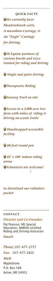 
￼
Quick Facts
We currently have
Meadowbrook carts,
A marathon Carriage, &
An “Eagle” Carriage
for driving.

10 Equine partners of various breeds and sizes trained for riding and driving

 Single and pairs driving

Therapeutic Riding

Sensory Trail on site 

Access to a 3,000 acre tree farm with miles of  riding & driving on scenic trails

 Handicapped accessible facility

 60 foot round pen

 62’ x 160’ indoor riding arena
Volunteers are welcome! Please contact us!
 Volunteer Packet A18 online.html Click the link to download our volunteer packet


----------------------------------ContactDirector and Co-Founder:  
Pat Pearson, MS Special Education, NARHA certified Riding and Driving Instructor
Email: 
maplestonetrc@psouth.net
Phone: 207-477-2757 Fax:   207-477-2820
Mail:
MapleStone 
P.O. Box 588
Acton, ME 04001  
